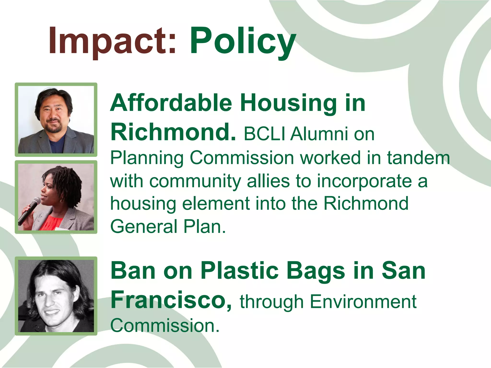 Impact: Policy
Affordable Housing in
Richmond. BCLI Alumni on
Planning Commission worked in tandem
with community allies to incorporate a
housing element into the Richmond
General Plan.
Ban on Plastic Bags in San
Francisco, through Environment
Commission.
 