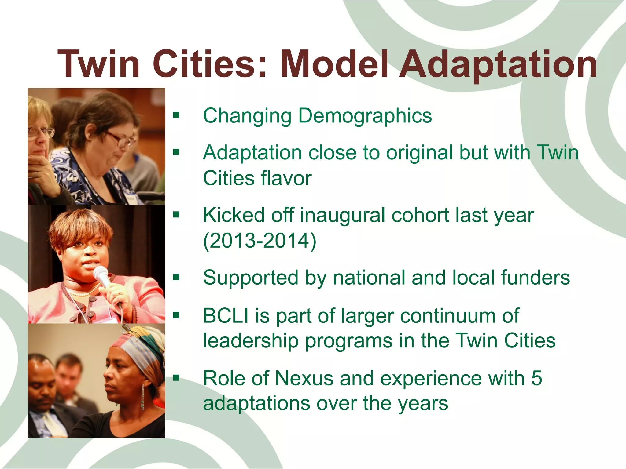 Twin Cities: Model Adaptation
§  Changing Demographics
§  Adaptation close to original but with Twin
Cities flavor
§  Kicked off inaugural cohort last year
(2013-2014)
§  Supported by national and local funders
§  BCLI is part of larger continuum of
leadership programs in the Twin Cities
§  Role of Nexus and experience with 5
adaptations over the years
 