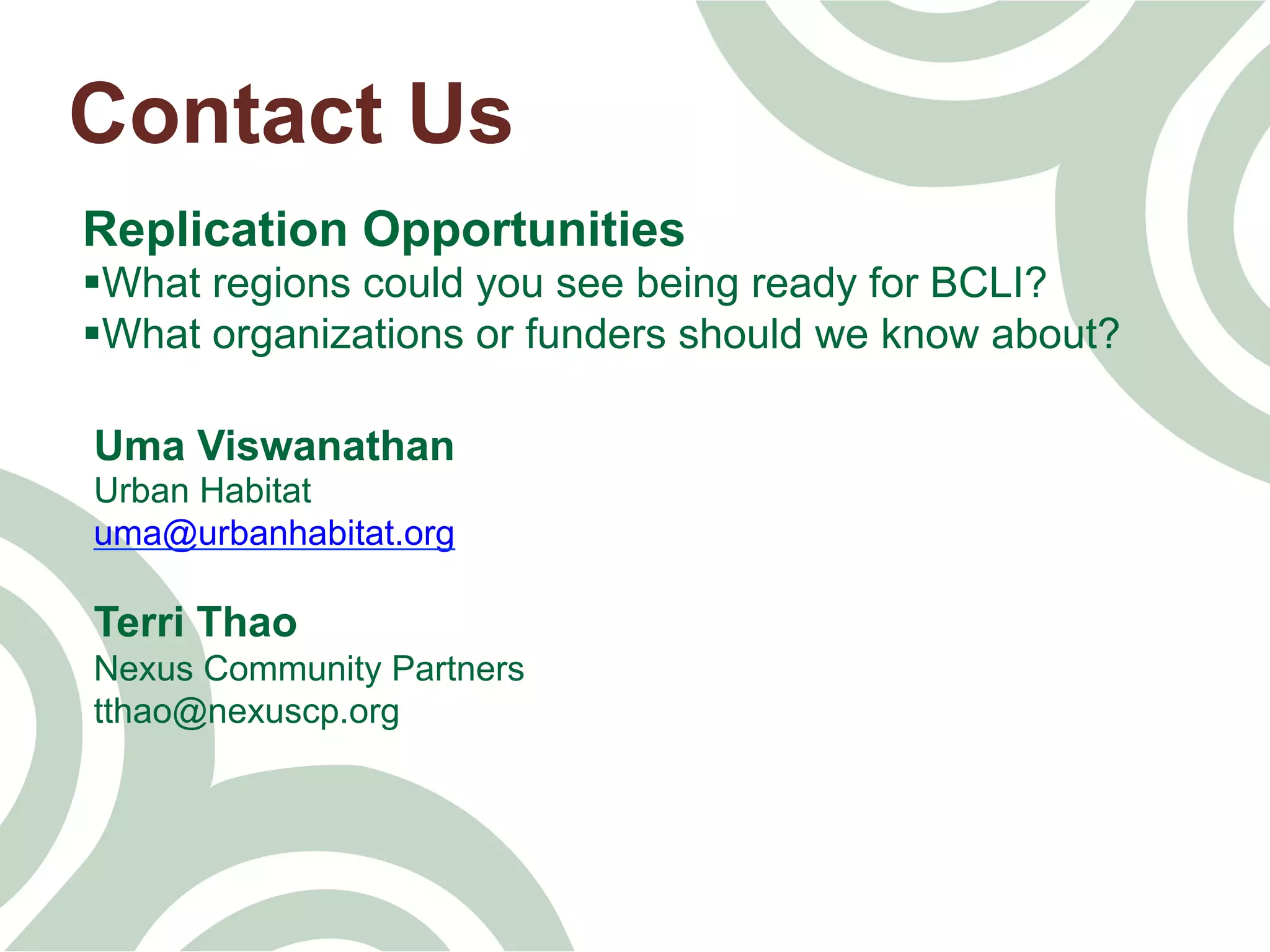 Contact Us
Replication Opportunities
§ What regions could you see being ready for BCLI?
§ What organizations or funders should we know about?
Uma Viswanathan
Urban Habitat
uma@urbanhabitat.org
Terri Thao
Nexus Community Partners
tthao@nexuscp.org
 