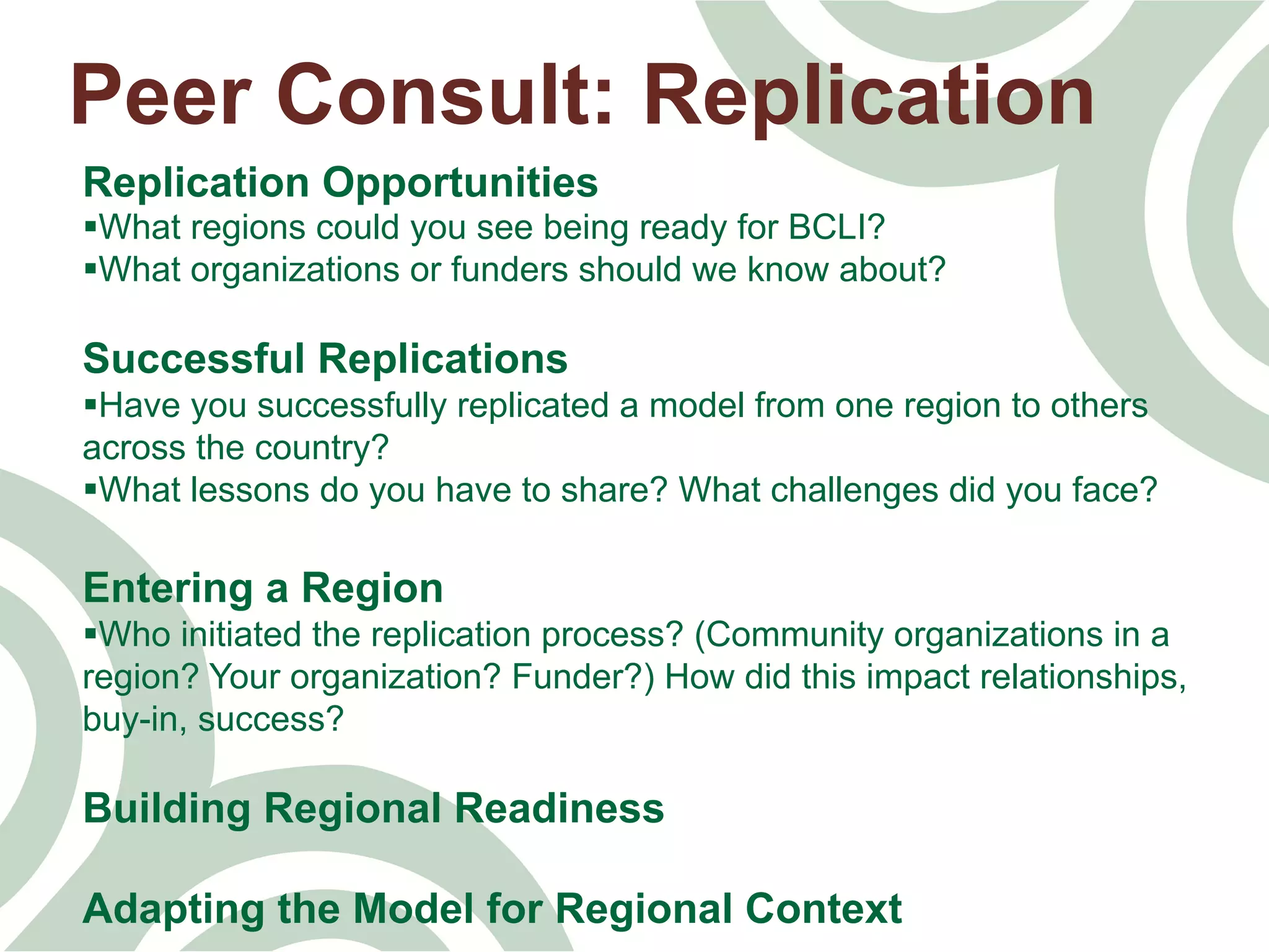 Peer Consult: Replication
Replication Opportunities
§ What regions could you see being ready for BCLI?
§ What organizations or funders should we know about?
Successful Replications
§ Have you successfully replicated a model from one region to others
across the country?
§ What lessons do you have to share? What challenges did you face?
Entering a Region
§ Who initiated the replication process? (Community organizations in a
region? Your organization? Funder?) How did this impact relationships,
buy-in, success?
Building Regional Readiness
Adapting the Model for Regional Context
 