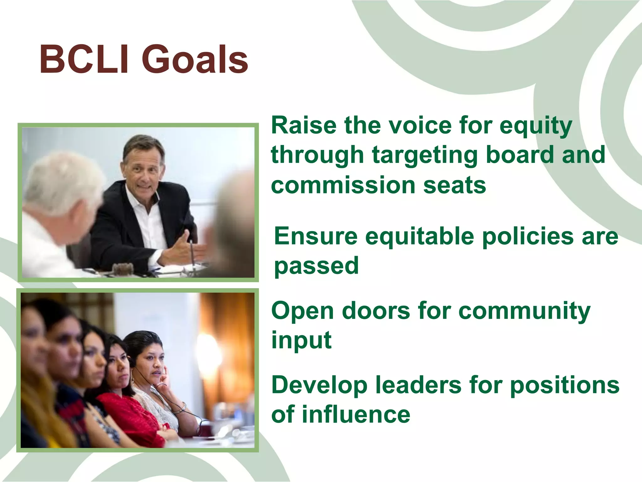 BCLI Goals
Raise the voice for equity
through targeting board and
commission seats
Ensure equitable policies are
passed	
  
Open doors for community
input	
  
Develop leaders for positions
of influence	
  
 