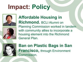 Impact: Policy
Affordable Housing in
Richmond. BCLI Alumni on
Planning Commission worked in tandem
with community allies to incorporate a
housing element into the Richmond
General Plan.
Ban on Plastic Bags in San
Francisco, through Environment
Commission.
 