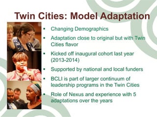 Twin Cities: Model Adaptation
§  Changing Demographics
§  Adaptation close to original but with Twin
Cities flavor
§  Kicked off inaugural cohort last year
(2013-2014)
§  Supported by national and local funders
§  BCLI is part of larger continuum of
leadership programs in the Twin Cities
§  Role of Nexus and experience with 5
adaptations over the years
 