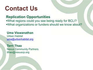 Contact Us
Replication Opportunities
§ What regions could you see being ready for BCLI?
§ What organizations or funders should we know about?
Uma Viswanathan
Urban Habitat
uma@urbanhabitat.org
Terri Thao
Nexus Community Partners
tthao@nexuscp.org
 