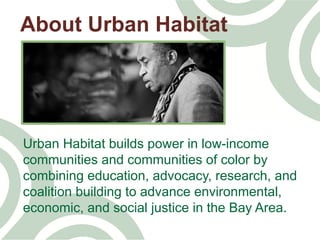 Urban Habitat builds power in low-income
communities and communities of color by
combining education, advocacy, research, and
coalition building to advance environmental,
economic, and social justice in the Bay Area.	
  
About Urban Habitat
 