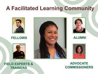 A Facilitated Learning Community
FELLOWS ALUMNI
ADVOCATE
COMMISSIONERS
FIELD EXPERTS &
TRAINERS
 