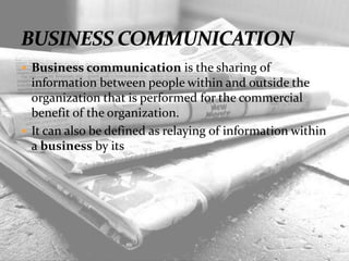  Business communication is the sharing of
information between people within and outside the
organization that is performed for the commercial
benefit of the organization.
 It can also be defined as relaying of information within
a business by its people.
 