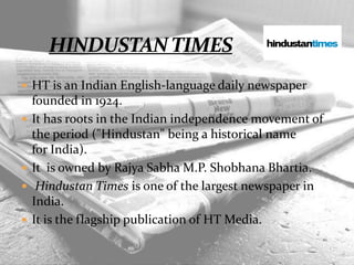  HT is an Indian English-language daily newspaper
founded in 1924.
 It has roots in the Indian independence movement of
the period ("Hindustan" being a historical name
for India).
 It is owned by Rajya Sabha M.P. Shobhana Bhartia.
 Hindustan Times is one of the largest newspaper in
India.
 It is the flagship publication of HT Media.
 