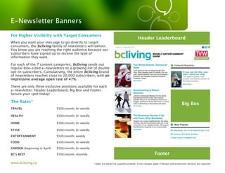 E-Newsletter Banners

For Higher Visibility with Target Consumers
                                                                                              Header Leaderboard
When you want your message to go directly to target
consumers, the bcliving family of newsletters will deliver.
You know you are reaching the right audience because our
subscribers have signed up to receive the type of
information they want.

For each of the 7 content categories, bcliving sends out
regular bite-sized e-newsletters to a growing list of double
opt-in subscribers. Cumulatively, the entire bcliving brand
of newsletters reaches close to 20,000 subscribers, with an
impressive average open rate of 47%.

There are only three exclusive positions available for each
e-newsletter: Header Leaderboard, Big Box and Footer.
Secure your spot today!

The Rates*
                                                                                                                                     Big Box
TRAVEL                        $500/month, bi-weekly

HEALTH                        $500/month, bi-weekly

HOME                          $500/month, bi-weekly

STYLE                         $500/month, bi-weekly

ENTERTAINMENT                 $500/month, weekly

FOOD                          $500/month, bi-weekly

GARDEN (beginning in April)   $500/month, bi-weekly

BC’s BEST                     $500/month, monthly                                                            Footer
www.bcliving.ca                                       * Rates are based on supplied artwork. Extra charges apply if design and production services are required.
 