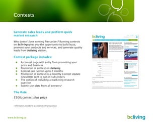 Contests


    Generate sales leads and perform quick
    market research

    Who doesn’t love winning free prizes? Running contests
    on bcliving gives you the opportunity to build buzz,
    promote your products and services, and generate quality
    leads from bcliving visitors.

    Contest package includes:
            A contest page with entry form promoting your
            prize and business
            Promotion of contest on bcliving
            Contest can run for up to 2 months
            Promotion of contest in a monthly Contest Update
            newsletter sent to opt-in subscribers
            The option of including a marketing research
            question
            Submission data from all entrants*

    The Rate
    $500/contest plus prize

    •information provided in accordance with privacy laws




www.bcliving.ca
 