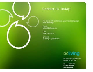 Contact Us Today!


                  For more info or to book your next campaign
                  with bcliving:

                  Email:
                  sales@bcliving.ca

                  Call:
                  604.299.7311

                  Or visit:
                  bcliving.ca/advertise




www.bcliving.ca
 