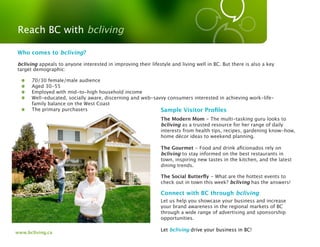 Reach BC with bcliving

Who comes to bcliving?

bcliving appeals to anyone interested in improving their lifestyle and living well in BC. But there is also a key
target demographic:

      70/30 female/male audience
      Aged 30-55
      Employed with mid-to-high household income
      Well-educated, socially aware, discerning and web-savvy consumers interested in achieving work-life-
      family balance on the West Coast
      The primary purchasers                               Sample Visitor Proﬁles
                                                               The Modern Mom - The multi-tasking guru looks to
                                                               bcliving as a trusted resource for her range of daily
                                                               interests from health tips, recipes, gardening know-how,
                                                               home décor ideas to weekend planning.

                                                               The Gourmet - Food and drink aﬁcionados rely on
                                                               bcliving to stay informed on the best restaurants in
                                                               town, inspiring new tastes in the kitchen, and the latest
                                                               dining trends.

                                                               The Social Butterﬂy - What are the hottest events to
                                                               check out in town this week? bcliving has the answers!

                                                               Connect with BC through bcliving
                                                               Let us help you showcase your business and increase
                                                               your brand awareness in the regional markets of BC
                                                               through a wide range of advertising and sponsorship
                                                               opportunities.

                                                               Let bcliving drive your business in BC!
www.bcliving.ca
 