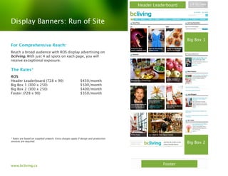 Header Leaderboard



Display Banners: Run of Site

                                                                                                           Big Box 1
For Comprehensive Reach:
Reach a broad audience with ROS display advertising on
bcliving. With just 4 ad spots on each page, you will
receive exceptional exposure.

The Rates*
ROS
Header Leaderboard (728 x 90)                               $450/month
Big Box 1 (300 x 250)                                       $500/month
Big Box 2 (300 x 250)                                       $400/month
Footer (728 x 90)                                           $350/month




* Rates are based on supplied artwork. Extra charges apply if design and production
services are required.
                                                                                                           Big Box 2




www.bcliving.ca                                                                                  Footer
 