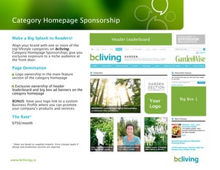 Category Homepage Sponsorship

 Make a Big Splash to Readers!                                  Header Leaderboard
Align your brand with one or more of the
top lifestyle categories on bcliving.
Category Homepage Sponsorships give you
exclusive exposure to a niche audience at
the front door.

 Page Domination
  Logo ownership in the main feature
section of the category homepage

- Exclusive ownership of header
leaderboard and big box ad banners on the
category homepage
                                                                                        Big Box 1
BONUS: Have your logo link to a custom                                           Your
Business Proﬁle where you can promote
your company’s products and services.
                                                                                 Logo

The Rate*
$750/month




* Rates are based on supplied artwork. Extra charges apply if
design and production services are required.




www.bcliving.ca
 