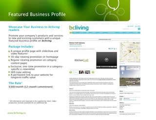 Featured Business Proﬁle

Showcase Your Business to bcliving
readers

Promote your company’s products and services
to new and existing customers with a unique
featured business proﬁle on bcliving.

 Package Includes:
- A unique proﬁle page with slideshow and
  video features*
- 30-day rotating promotion on homepage
- Regular rotating promotion on category
  content pages
- Exclusive, one-time promotion in a category-
  speciﬁc e-newsletter
- SEO copy-editing
- A permanent link to your website for
  longterm tra c value

 The Rate*
 $300/month (12-month commitment)




* All information and materials to be supplied by client. Video
production services available for an additional fee.




www.bcliving.ca
 