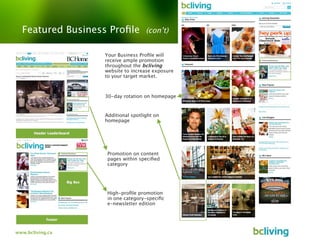 Featured Business Proﬁle         (con’t)


                  Your Business Proﬁle will
                  receive ample promotion
                  throughout the bcliving
                  website to increase exposure
                  to your target market.



                  30-day rotation on homepage


                  Additional spotlight on
                  homepage




                   Promotion on content
                   pages within speciﬁed
                   category




                   High-proﬁle promotion
                   in one category-speciﬁc
                   e-newsletter edition




www.bcliving.ca
 