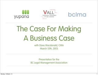 The Case For Making
                         A Business Case
                              with Dave Macdonald, CMA
                                   March 12th, 2013



                                  Presentation for the
                           BC Legal Management Association



Monday, 18 March, 13                                         1
 