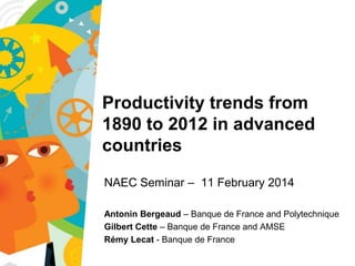 New Approaches to Economic Thinking
Seminar on Project A4, 10 January 2014

Productivity trends from
1890 to 2012 in advanced
countries
NAEC Seminar – 11 February 2014
Antonin Bergeaud – Banque de France and Polytechnique
Gilbert Cette – Banque de France and AMSE
Rémy Lecat - Banque de France

 