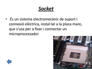 Socket
• És un sistema electromecànic de suport i
connexió elèctrica, instal·lat a la placa mare,
que s'usa per a fixar i connectar un
microprocessador
 
