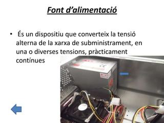Font d’alimentació
• És un dispositiu que converteix la tensió
alterna de la xarxa de subministrament, en
una o diverses tensions, pràcticament
contínues
 