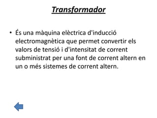 Transformador
• És una màquina elèctrica d'inducció
electromagnètica que permet convertir els
valors de tensió i d'intensitat de corrent
subministrat per una font de corrent altern en
un o més sistemes de corrent altern.
 
