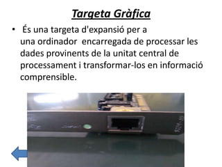 Targeta Gràfica
• És una targeta d'expansió per a
una ordinador encarregada de processar les
dades provinents de la unitat central de
processament i transformar-los en informació
comprensible.
 