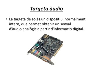 Targeta àudio
• La targeta de so és un dispositiu, normalment
intern, que permet obtenir un senyal
d'àudio analògic a partir d'informació digital.
 