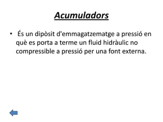 Acumuladors
• És un dipòsit d'emmagatzematge a pressió en
què es porta a terme un fluid hidràulic no
compressible a pressió per una font externa.
 