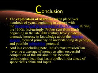 Conclusion
• The exploration of Mars has taken place over
hundreds of years, beginning in earnest with
the invention and development of the telescope during
the 1600s. Increasingly, Probes sent from Earth
beginning in the late 20th century have yielded a
dramatic increase in knowledge about the Martian
system, focused primarily on understanding its geology
and possible habitability potential
• And in a concluding note, India’s mars mission can
never be a wastage of money as after successful
completion of this mission it has become a
technological leap that has propelled India ahead of
space rivals china and Japan.

 