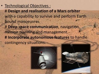 • Technological Objectives :
# Design and realisation of a Mars orbiter
with a capability to survive and perform Earth
bound manoeuvres
# Deep space communication, navigation,
mission planning and management.
# Incorporate autonomous features to handle
contingency situations.

 