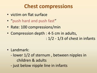 Chest compressions
• victim on flat surface
• “push hard and push fast”
• Rate: 100 compressions/min
• Compression depth : 4-5 cm in adults,
: 1/2 - 1/3 of chest in infants
• Landmark:
- lower 1/2 of sternum , between nipples in
children & adults
- just below nipple line in infants
 