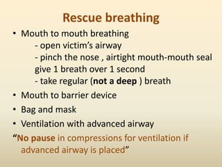 Rescue breathing
• Mouth to mouth breathing
- open victim’s airway
- pinch the nose , airtight mouth-mouth seal
give 1 breath over 1 second
- take regular (not a deep ) breath
• Mouth to barrier device
• Bag and mask
• Ventilation with advanced airway
“No pause in compressions for ventilation if
advanced airway is placed”
 