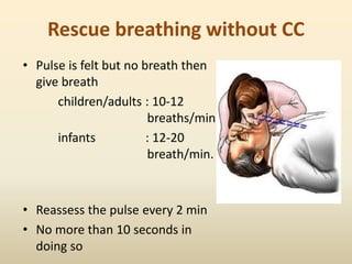 Rescue breathing without CC
• Pulse is felt but no breath then
give breath
children/adults : 10-12
breaths/min
infants : 12-20
breath/min.
• Reassess the pulse every 2 min
• No more than 10 seconds in
doing so
 