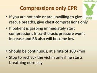 Compressions only CPR
• If you are not able or are unwilling to give
rescue breaths, give chest compressions only
• If patient is gasping immediately start
compressions Intra-thoracic pressure won’t
increase and RR also will become low
• Should be continuous, at a rate of 100 /min
• Stop to recheck the victim only if he starts
breathing normally
 