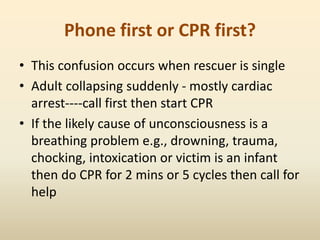 Phone first or CPR first?
• This confusion occurs when rescuer is single
• Adult collapsing suddenly - mostly cardiac
arrest----call first then start CPR
• If the likely cause of unconsciousness is a
breathing problem e.g., drowning, trauma,
chocking, intoxication or victim is an infant
then do CPR for 2 mins or 5 cycles then call for
help
 