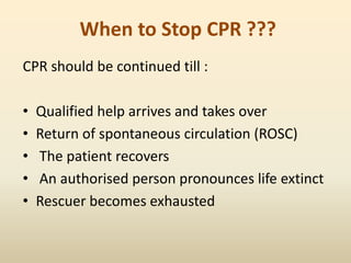 When to Stop CPR ???
CPR should be continued till :
• Qualified help arrives and takes over
• Return of spontaneous circulation (ROSC)
• The patient recovers
• An authorised person pronounces life extinct
• Rescuer becomes exhausted
 