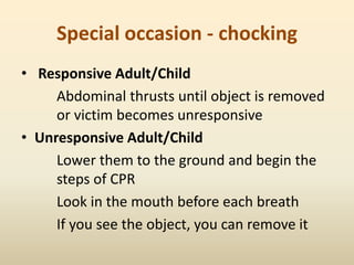 Special occasion - chocking
• Responsive Adult/Child
Abdominal thrusts until object is removed
or victim becomes unresponsive
• Unresponsive Adult/Child
Lower them to the ground and begin the
steps of CPR
Look in the mouth before each breath
If you see the object, you can remove it
 