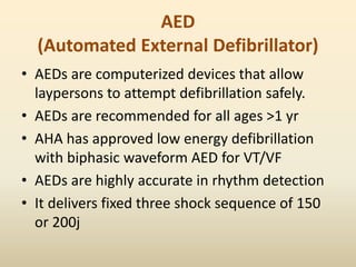 AED
(Automated External Defibrillator)
• AEDs are computerized devices that allow
laypersons to attempt defibrillation safely.
• AEDs are recommended for all ages >1 yr
• AHA has approved low energy defibrillation
with biphasic waveform AED for VT/VF
• AEDs are highly accurate in rhythm detection
• It delivers fixed three shock sequence of 150
or 200j
 