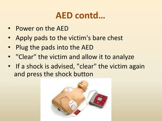 AED contd…
• Power on the AED
• Apply pads to the victim's bare chest
• Plug the pads into the AED
• "Clear" the victim and allow it to analyze
• If a shock is advised, "clear" the victim again
and press the shock button
 