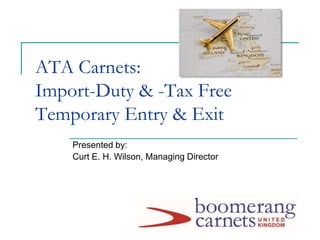 ATA Carnets:
Import-Duty & -Tax Free
Temporary Entry & Exit
Presented by:
Curt E. H. Wilson, Managing Director
 