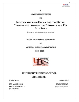 1




                                        A

                            SUMMER PROJECT REPORT

                                       ON

         IDENTIFICATION AND ENHANCEMENT OF RETAIL
       NETWORK AND INSTITUTIONAL CUSTOMER BASE FOR
                         BELL TILES
                        (IN JAIPUR AND SURROUNDING REGIONS)




                       SUBMITTED IN PARTIAL FULFILLMENT

                                        OF

                       MASTER OF BUSINESS ADMINSTRATION

                                  (2010 -2012)




                  UNIVERSITY BUSINESS SCHOOL,
                             CHANDIGARH
SUBMITTED TO                                                          SUBMITTED BY

MR. MANISH SONI                                                GAURAVMEENA
MS. REJITHA R PILLAI                                          (Project trainee, Jaipur)
(BELL CERAMICS)
 