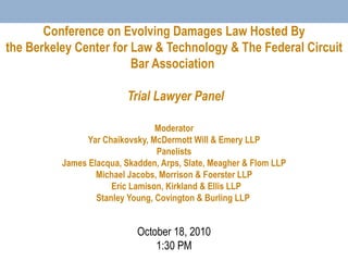 Conference on Evolving Damages Law Hosted By the Berkeley Center for Law & Technology & The Federal Circuit Bar Association    Trial Lawyer Panel   Moderator Yar Chaikovsky, McDermott Will & Emery LLP Panelists James Elacqua, Skadden, Arps, Slate, Meagher & Flom LLP Michael Jacobs, Morrison & Foerster LLP   Eric Lamison, Kirkland & Ellis LLP Stanley Young, Covington & Burling LLP  October 18, 2010 1:30 PM 