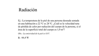 Radiación
Ej.: La temperatura de la piel de una persona desnuda sentada
en una habitación a 22 ºC es 28 ºC. ¿Cuál es la velocidad neta
de pérdida de calor por radiación del cuerpo de la persona, si el
área de la superficie total del cuerpo es 1,9 m2?
Obs.: La emisividad de la piel es 0,97.
R: 66,4 W
 