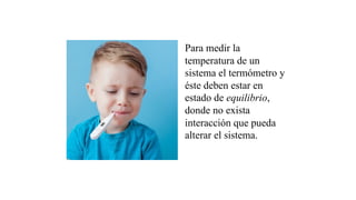 Para medir la
temperatura de un
sistema el termómetro y
éste deben estar en
estado de equilibrio,
donde no exista
interacción que pueda
alterar el sistema.
 