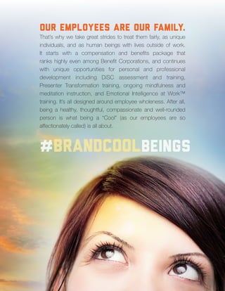 11
#brandcoolbeings
Our Employees are our family.
That’s why we take great strides to treat them fairly, as unique
individuals, and as human beings with lives outside of work.
It starts with a compensation and benefits package that
ranks highly even among Benefit Corporations, and continues
with unique opportunities for personal and professional
development including DiSC assessment and training,
Presenter Transformation training, ongoing mindfulness and
meditation instruction, and Emotional Intelligence at Work™
training. It’s all designed around employee wholeness. After all,
being a healthy, thoughtful, compassionate and well-rounded
person is what being a “Cool” (as our employees are so
affectionately called) is all about.
 