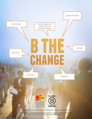 585.381.3350 | 2300 East Ave. | Rochester, NY 14610 | brandcool.com
Brand Cool is a marketing and engagement agency and proud Benefit Corporation
committed to making the world a more sustainable place.
bthechange
Buy fair trade and
post consumer
recycled products
Volunteer
Recycle
Conserve
Donate
Get involved
Spread the word
 