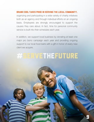 9
Brand Cool takes pride in serving the local community,
organizing and participating in a wide variety of charity initiatives
both as an agency and through individual efforts on an ongoing
basis. Employees are strongly encouraged to support the
causes they care about. In fact, time for personal community
service is built into their schedules each year.
In addition, we support local business by donating at least one
major pro bono campaign each year and providing ongoing
support to our local food bank with a gift in honor of every new
client we acquire.
9
#servethefuture
 