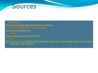Sources

  Wikipedia
http://en.wikipedia.org/wiki/Business_continuity
 Forrester Research – Survey 2010
http://www.forrester.com
 Gartner
http://www.gartner.com/id=340749
 CIO
http://www.cio.com/article/40287/Business_Continuity_and_Disaster_Recovery_Planning
   _Definition_and_Solutions
 