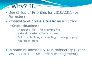 Why? II.
 One of Top IT Priorities for 2010/2011 (by
  Forrester)
 Probability of crisis situations isn‘t zero.
   Crisis situations:
       „Accident-like“ – for example fire

       Natural disaster - floods, storm

       Failure of buildings technology - energy supply

       And many more




 In some businesses BCM is mandatory (Czech
 law – 240/2000 Sb – crisis management)
 