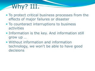Why? III.
 To protect critical business processes from the
  effects of major failures or disaster
 To counteract interruptions to business
  activities
 Information is the key. And information still
  grow up …
 Without information and information
  technology, we won't be able to have good
  decisions
 
